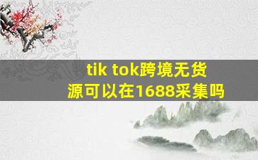 tik tok跨境无货源可以在1688采集吗